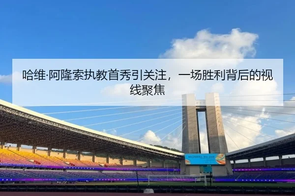 哈维·阿隆索执教首秀引关注，一场胜利背后的视线聚焦